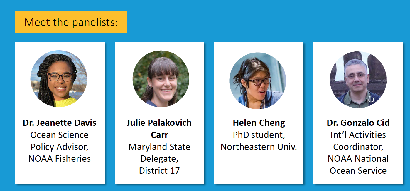 Meet the panelists: Dr. Jeanette Davis: Ocean Science Policy Advisor, NOAA Fisheries Julie Palakovich Carr: Maryland State Delegate, District 17 Helen Cheng: PhD student, Northeastern Univ. Dr. Gonzalo Cid: Int’l Activities Coordinator, NOAA National Ocean Service